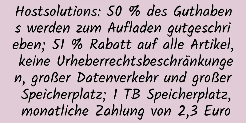 Hostsolutions: 50 % des Guthabens werden zum Aufladen gutgeschrieben; 51 % Rabatt auf alle Artikel, keine Urheberrechtsbeschränkungen, großer Datenverkehr und großer Speicherplatz; 1 TB Speicherplatz, monatliche Zahlung von 2,3 Euro