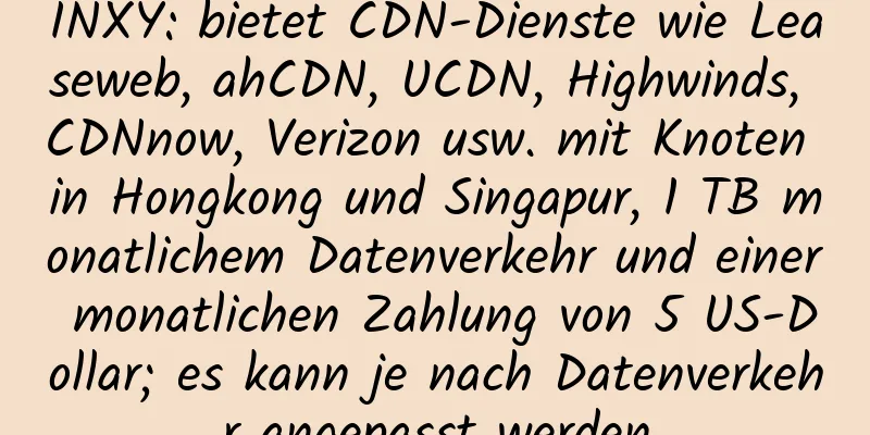 INXY: bietet CDN-Dienste wie Leaseweb, ahCDN, UCDN, Highwinds, CDNnow, Verizon usw. mit Knoten in Hongkong und Singapur, 1 TB monatlichem Datenverkehr und einer monatlichen Zahlung von 5 US-Dollar; es kann je nach Datenverkehr angepasst werden